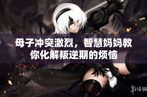 母子冲突激烈，智慧妈妈教你化解叛逆期的烦恼