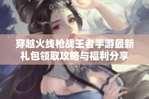 穿越火线枪战王者手游最新礼包领取攻略与福利分享