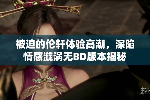 被迫的伦轩体验高潮，深陷情感漩涡无BD版本揭秘