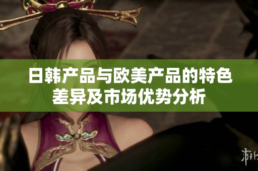日韩产品与欧美产品的特色差异及市场优势分析