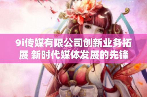 9i传媒有限公司创新业务拓展 新时代媒体发展的先锋企业