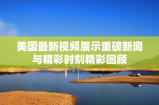 美国最新视频展示重磅新闻与精彩时刻精彩回顾