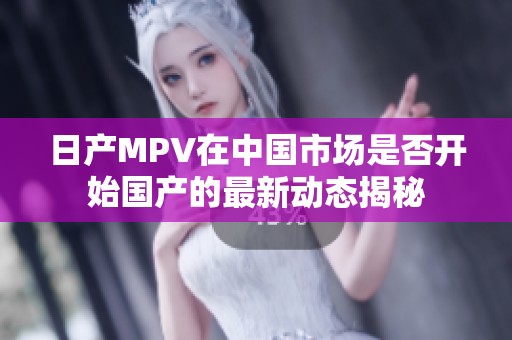日产MPV在中国市场是否开始国产的最新动态揭秘