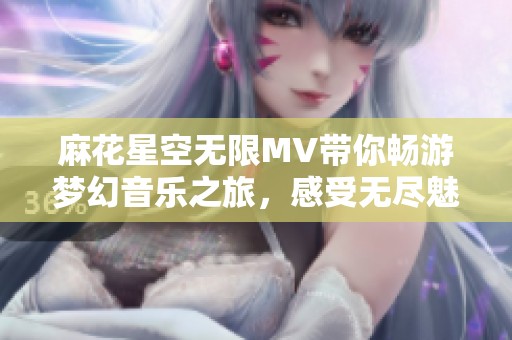 麻花星空无限MV带你畅游梦幻音乐之旅，感受无尽魅力