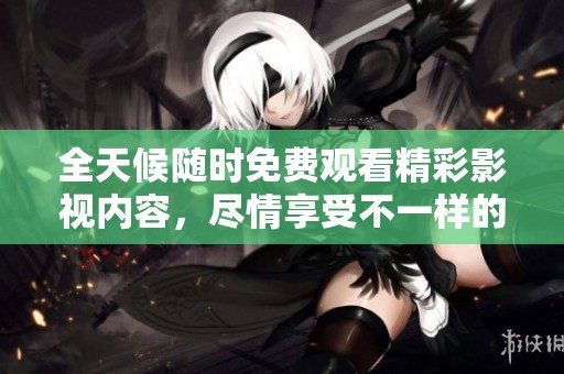 全天候随时免费观看精彩影视内容，尽情享受不一样的观影体验