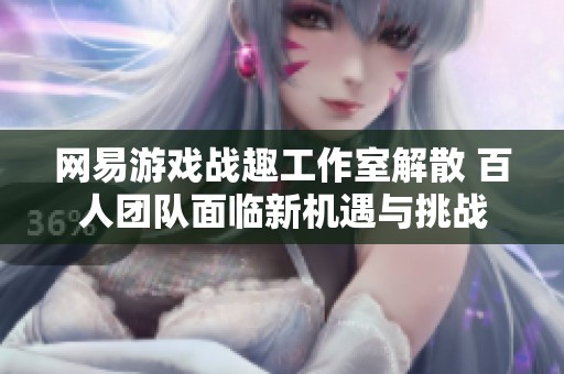 网易游戏战趣工作室解散 百人团队面临新机遇与挑战