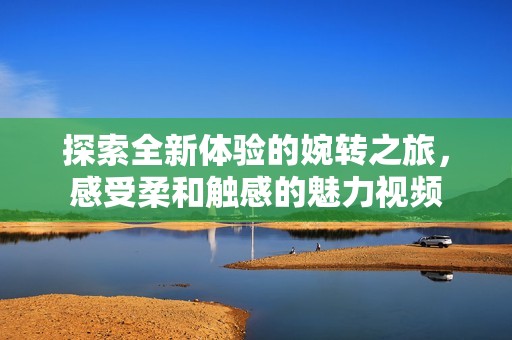 探索全新体验的婉转之旅，感受柔和触感的魅力视频