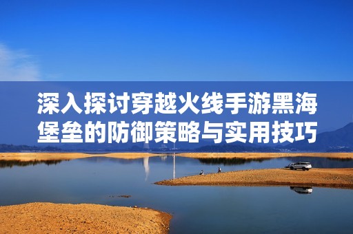深入探讨穿越火线手游黑海堡垒的防御策略与实用技巧