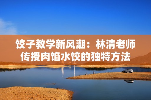饺子教学新风潮：林清老师传授肉馅水饺的独特方法