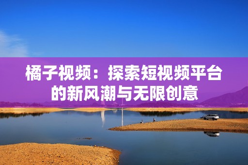 橘子视频：探索短视频平台的新风潮与无限创意