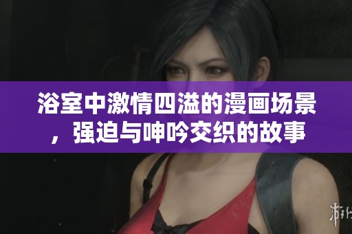 浴室中激情四溢的漫画场景，强迫与呻吟交织的故事
