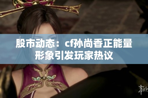 股市动态：cf孙尚香正能量形象引发玩家热议