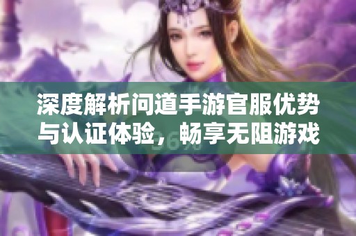 深度解析问道手游官服优势与认证体验，畅享无阻游戏乐趣