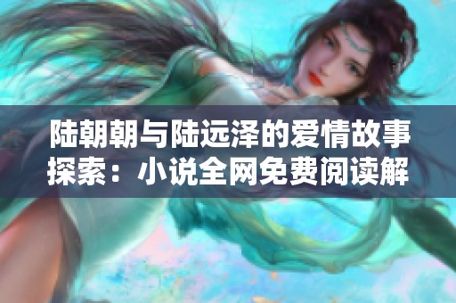 陆朝朝与陆远泽的爱情故事探索：小说全网免费阅读解析