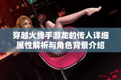 穿越火线手游龙的传人详细属性解析与角色背景介绍