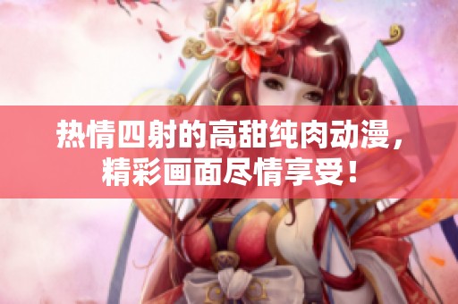 热情四射的高甜纯肉动漫，精彩画面尽情享受！