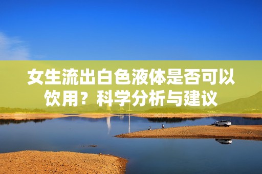 女生流出白色液体是否可以饮用？科学分析与建议